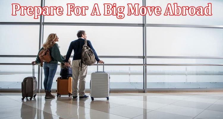Complete Information About How To Prepare For A Big Move Abroad