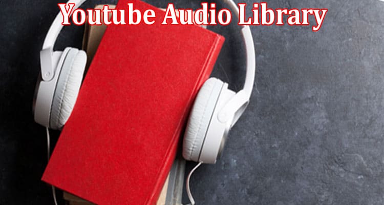 Complete Information About How the Youtube Audio Library Can Give You the Upper Hand