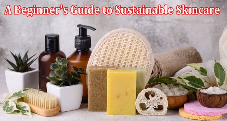 A Beginner's Guide to Sustainable Skincare