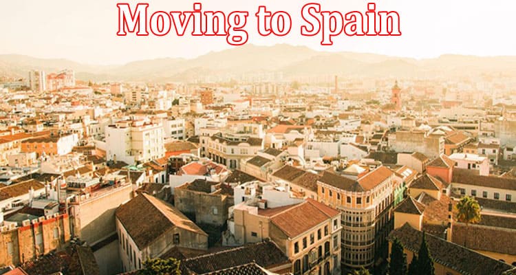 Complete Information About Moving to Spain -Everything You Need to Know About the Process