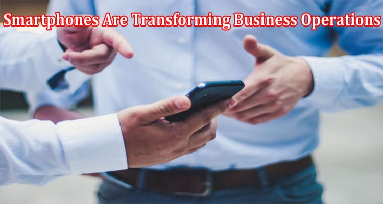 Complete Information About How Smartphones Are Transforming Business Operations