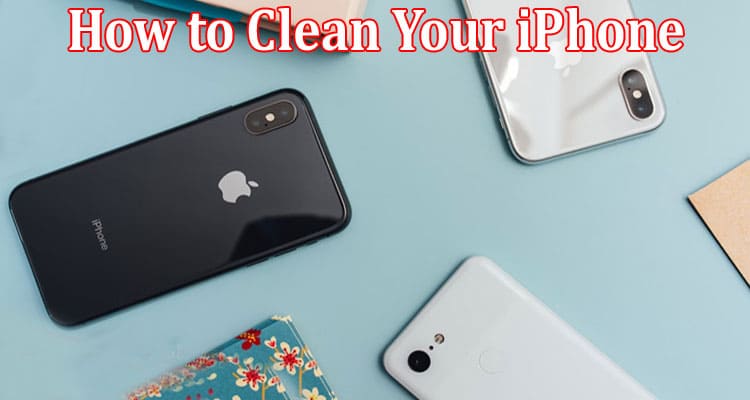 Complete Information About How to Clean Your iPhone - Tips and Tricks for Maintaining Your Device