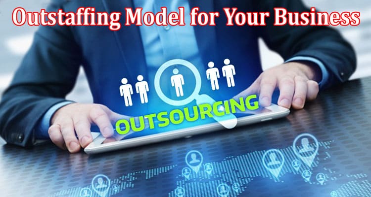Complete Information About Why You Should Choose the Outstaffing Model for Your Business