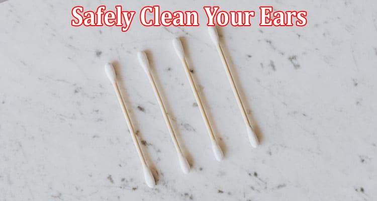 Complete Information About How to Safely Clean Your Ears - Tips and What to Avoid